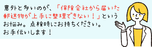 意外と多いのが、「保険会社から届いた郵送物が上手に整理できない！」というお悩み。点検時にお持ちください。お手伝いします！