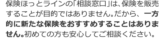 保険ほっとラインの「相談窓口」は、保険を販売することが目的ではありません。だから、一方的に新たな保険をおすすめすることはありません。初めての方も安心してご相談ください。